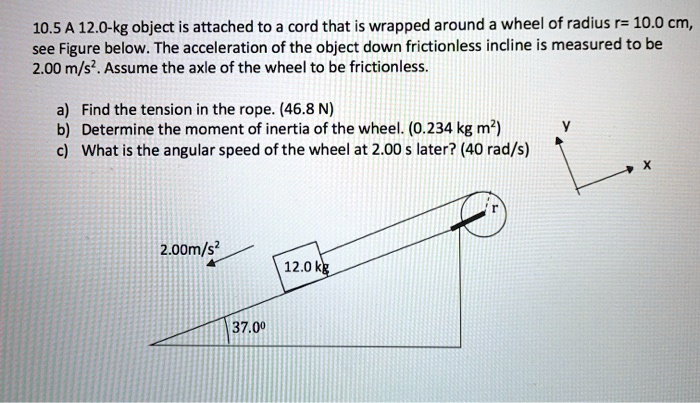 10.5 A 12.0-kg object is attached to a cord that is wrapped around a wheel of radius r= 10.0 cm, see Figure below. The acceleration of the object down frictionless incline is measured to be 2.00 m/s². Assume the axle of the wheel to be frictionless.

a) Find the tension in the rope. (46.8 N)
b) Determine the moment of inertia of the wheel. (0.234 kg m²)
c) What is the angular speed of the wheel at 2.00 s later? (40 rad/s)