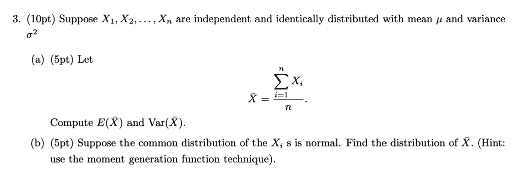 3. (10pt) Suppose X1, X2, …, Xn are independent and identically distributed with mean μ and variance σ^2
(a) (5pt) Let
X̅ = (∑i=1^n Xi)/(n).
Compute E(X̅) and Var(X̅).
(b) (5pt) Suppose the common distribution of the Xis is normal. Find the distribution of X̅. (Hint: use the moment generation function technique).