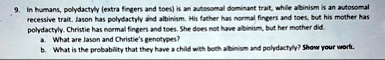 9 in humans polydactyly extra fingers and toes is an autosomal dominant trait while albinism is an autosomal recessive trait jason has polydactyly and albinism his father has normal fingers  03972
