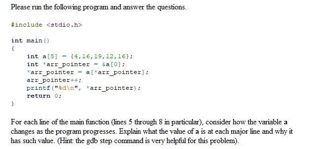 Please run the following program and answer the questions.
#include <stdio.h>
int main()

int a[5] = 4,16,19,12,16;
int *arrpointer =    a[0];
*arrpointer = a[*arrpointer];
arrpointer++;
printf("%d\n", *arrpointer);
return 0;

For each line of the main function (lines 5 through 8 in particular), consider how the variable a
changes as the program progresses. Explain what the value of a is at each major line and why it
has such value. (Hint: the gdb step command is very helpful for this problem).