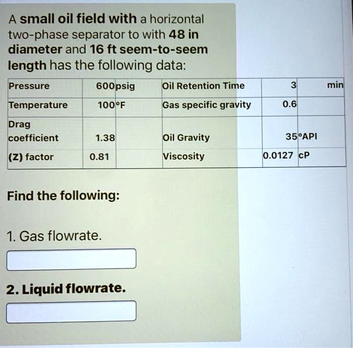 A small oil field with a horizontal
two-phase separator to with 48 in
diameter and 16 ft seem-to-seem
length has the following data:
Pressure	600psig	Oil Retention Time	3	min
Temperature	100°F	Gas specific gravity	0.6
Drag
coefficient	1.38	Oil Gravity	35°API
(Z) factor	0.81	Viscosity	0.0127 cP
Find the following:
1. Gas flowrate.
2. Liquid flowrate.