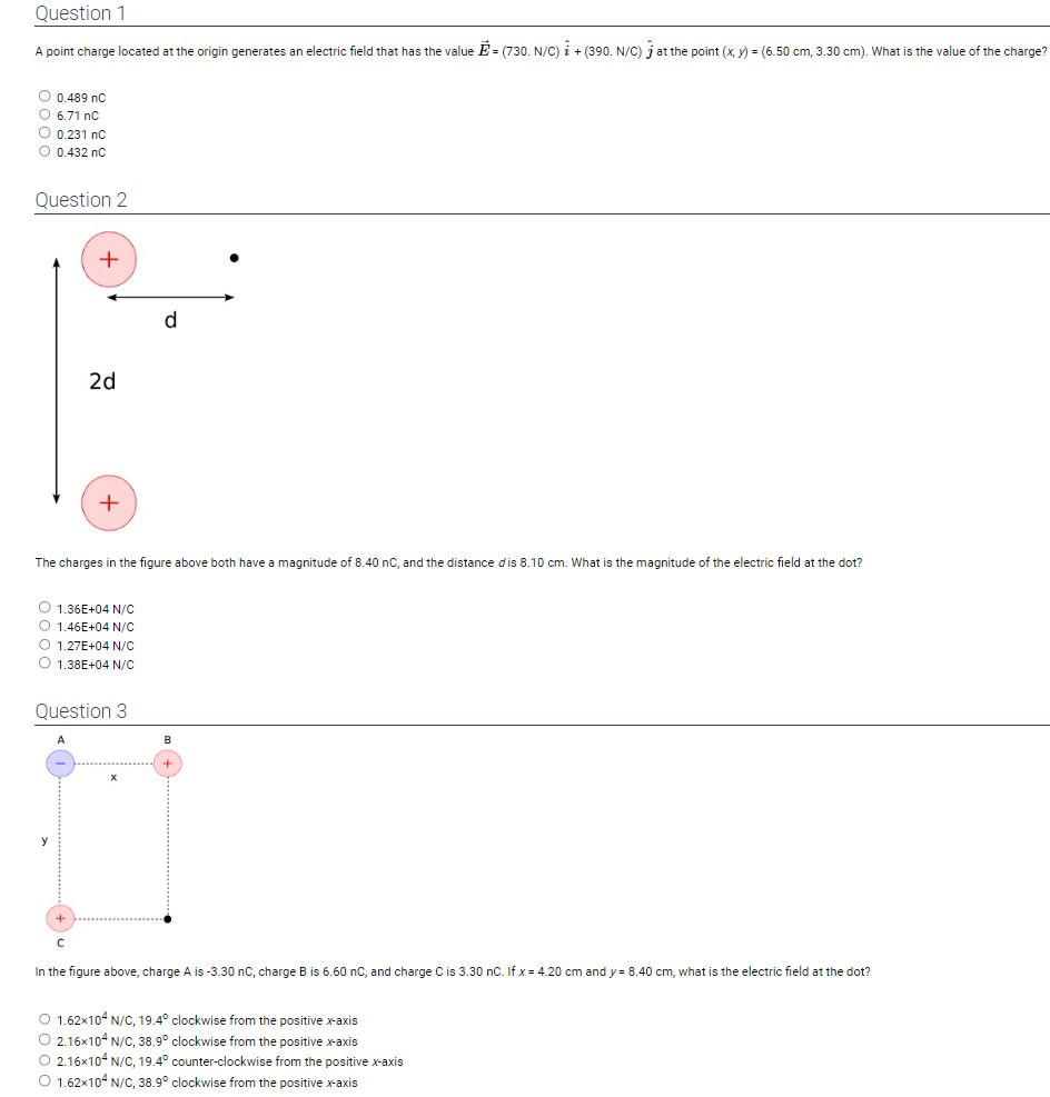 Question 1
A point charge located at the origin generates an electric field that has the value ( vecE=(730 . mathrmN / mathrmC) hati+(390 . mathrmN / mathrmC) hatj ) at the point ( (x, y)=(6.50 mathrm cm, 3.30 mathrm cm) ). What is the value of the charge?
( 0.489 mathrmnC )
( 6.71 mathrmnC )
( 0.231 mathrmnC )
( 0.432 mathrmnC )
Question 2
The charges in the figure above both have a magnitude of ( 8.40 mathrmnc ), and the distance ( d ) is ( 8.10 mathrm cm ). What is the magnitude of the electric field at the dot?
( 1.36 mathrmE+04 mathrm N / mathrmC )
( 1.46 mathrmE+04 mathrm N / mathrmC )
( 1.27 mathrmE+04 mathrm N / mathrmC )
( 1.38 mathrmE+04 mathrm N / mathrmC )
Question 3
In the figure above, charge ( mathrmA ) is ( -3.30 mathrmnC ), charge ( mathrmB ) is ( 6.60 mathrmnC ), and charge ( mathrmC ) is ( 3.30 mathrmnC ). If ( x=4.20 mathrm cm ) and ( y=8.40 mathrm cm ), what is the electric field at the dot?
( 1.62 	imes 10^4 mathrm N / mathrmC, 19.4^circ ) clockwise from the positive ( x )-axis
( 2.16 	imes 10^4 mathrm N / mathrmC, 38.9^circ ) clockwise from the positive ( x )-axis
( 2.16 	imes 10^4 mathrm N / mathrmC, 19.4^circ ) counter-clockwise from the positive ( x )-axis
( 1.62 	imes 10^4 mathrm N / mathrmC, 38.9^circ ) clockwise from the positive ( x )-axis