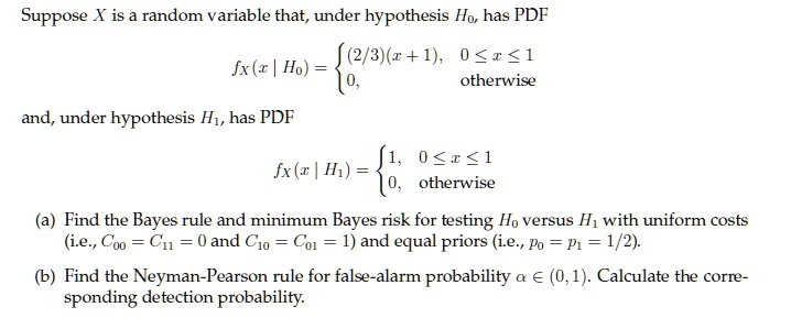 Suppose X is a random variable that, under hypothesis H0, has PDF
eginequation*
fX(x mid H0) = egincases (2/3)(x+1),     0 le x le 1 0,     	extotherwise endcases
endequation*
and, under hypothesis H1, has PDF
eginequation*
fX(x mid H1) = egincases 1,     0 le x le 1 0,     	extotherwise endcases
endequation*
(a) Find the Bayes rule and minimum Bayes risk for testing H0 versus H1 with uniform costs
(i.e., C00 = C11 = 0 and C10 = C01 = 1) and equal priors (i.e., p0 = p1 = 1/2).
(b) Find the Neyman-Pearson rule for false-alarm probability alpha in (0, 1). Calculate the corresponding detection probability.