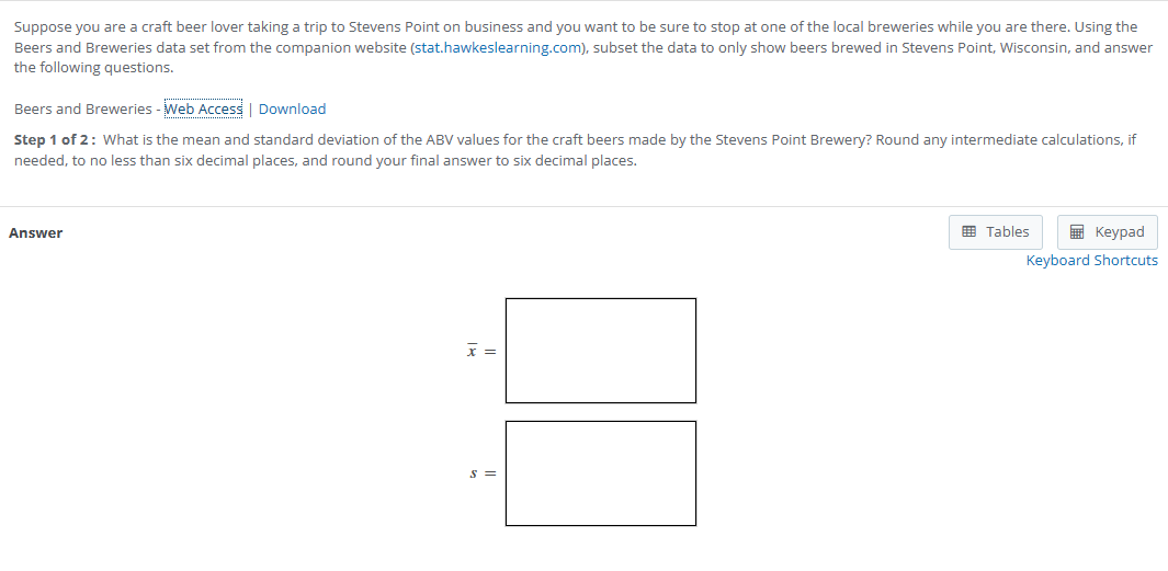 Suppose you are a craft beer lover taking a trip to Stevens Point on business and you want to be sure to stop at one of the local breweries while you are there. Using the Beers and Breweries data set from the companion website (stat.hawkeslearning.com), subset the data to only show beers brewed in Stevens Point, Wisconsin, and answer the following questions.

Beers and Breweries - Web Access | Download
Step 1 of 2: What is the mean and standard deviation of the ABV values for the craft beers made by the Stevens Point Brewery? Round any intermediate calculations, if needed, to no less than six decimal places, and round your final answer to six decimal places.

( arx= )
( s= )