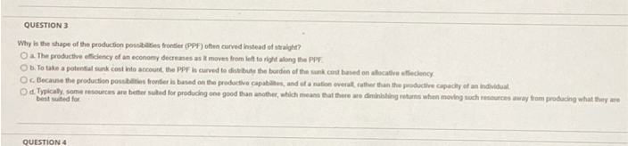 Why is the shape of the production possibilities frontier (PPF) often curved instead of straight?
a. The productive efficiency of an economy decreases as it moves from left to right along the PPF.
b. To take a potential sunk cost into account, the PPF is curved to distribute the burden of the sunk cost based on allocative effieciency.
c. Because the production possibilities frontier is based on the productive capabilites, and of a nation overall, rather than the productive capacity of an individual.
d. Typically, some resources are better suited for producing one good than another, which means that there are diminishing returns when moving such resources away from producing what they are best suited for.