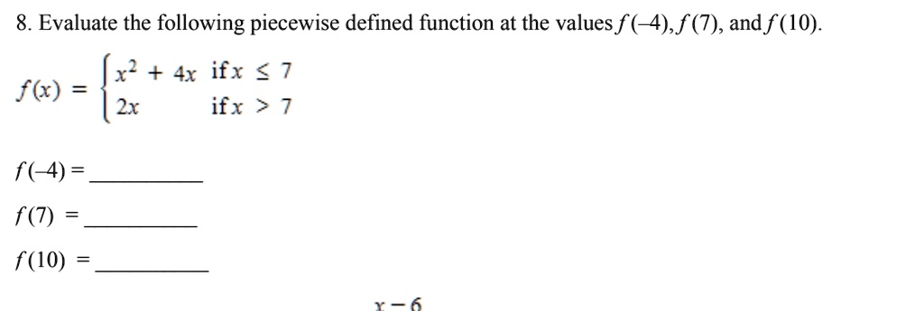 8. Evaluate the following piecewise defined function at the values f(-4), f(7), and f(10).
f(x) = x^2 + 4x if x ? 7, 2x if x > 7
f(-4) =
f(7) =
f(10) =