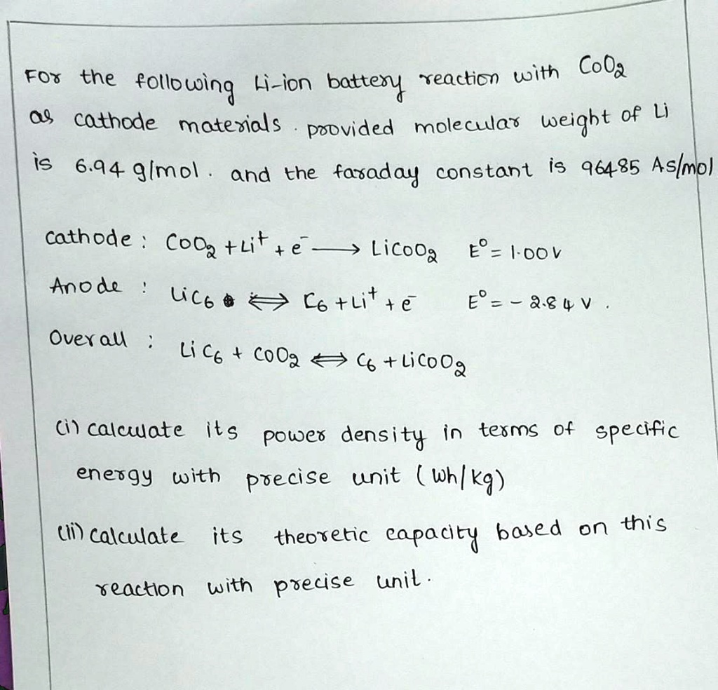 For the following Li-ion battery reaction with CoO2
as cathode materials. Provided molecular weight of Li
is 6.94 g/mol. and the Faraday constant is 96485 As/mol
cathode : CoO2 + Li^+ + e^- → LiCoO2  E^o = 1.00V
Anode : LiC6 ↔ C6 + Li^+ + e^-  E^o = -2.84 V
Overall : LiC6 + CoO2 ↔ C6 + LiCoO2
(i) calculate its power density in terms of specific
energy with precise unit (Wh/kg)
(ii) calculate its theoretic capacity based on this
reaction with precise unit.