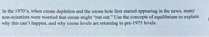 In the 1970's, when ozone depletion and the ozone hole first started appearing in the news, many non-scientists were worried that ozone might "run out." Use the concepts of equilibrium to explain why this can't happen, and why ozone levels are returning to pre-1975 levels.