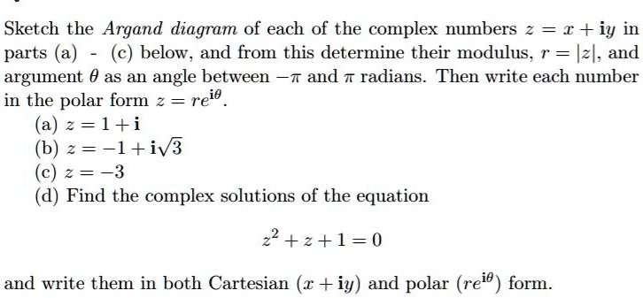 Sketch the Argand diagram of each of the complex numbers z = x + iy in parts (a) - (c) below, and from this determine their modulus, r = |z|, and argument ? as an angle between ?? and ? radians. Then write each number in the polar form re^i?.
(a) z = 1 + i
(b) z = ?1 + i?3
(c) z = ?3
(d) Find the complex solutions of the equation z^2 + z + 1 = 0 and write them in both Cartesian (x + iy) and polar (re^i?) form.