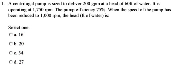 1. A centrifugal pump is sized to deliver 200 gpm at a head of 60ft of water. It is operating at 1,750 rpm. The pump efficiency 75%. When the speed of the pump has been reduced to 1,000 rpm, the head (ft of water) is:
Select one:
a. 16
b. 20
c. 34
d. 27
