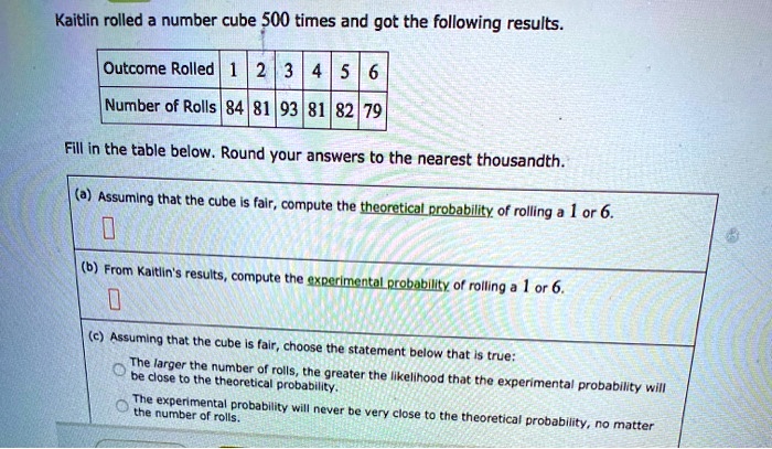 Kaitlin rolled a number cube 500 times and got the following results. Outcome Rolled | 1 | 2 | 3 | 4 | 5 | 6 Number of Rolls | 84 | 81 | 93 | 81 | 82 | 79 Fill in the table below. Round your answers to the nearest thousandth. (a) Assuming that the cube is fair, compute the theoretical probability of rolling a 1 or 6. (b) From Kaitlin's results, compute the experimental probability of rolling a 1 or 6. (c) Assuming that the cube is fair, choose the statement below that is true: The larger the number of rolls, the greater the likelihood that the experimental probability will be close to the theoretical probability. The experimental probability will never be very close to the theoretical probability, no matter the number of rolls.