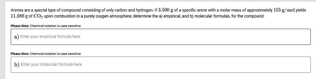 Arenes are a special type of compound consisting of only carbon and hydrogen. If 3.500 g of a specific arene with a molar mass of approximately 155 g/mol yields 11.986 g of CO2 upon combustion in a purely oxygen atmosphere, determine the a) empirical, and b) molecular formulas, for the compound.