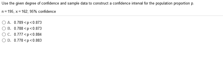 Use the given degree of confidence and sample data to construct a confidence interval for the population proportion p.
n = 195, x = 162; 95% confidence
A. 0.789<p<0.873
B. 0.788 <p<0.873
C. 0.777 <p< 0.884
D. 0.778 <p<0.883