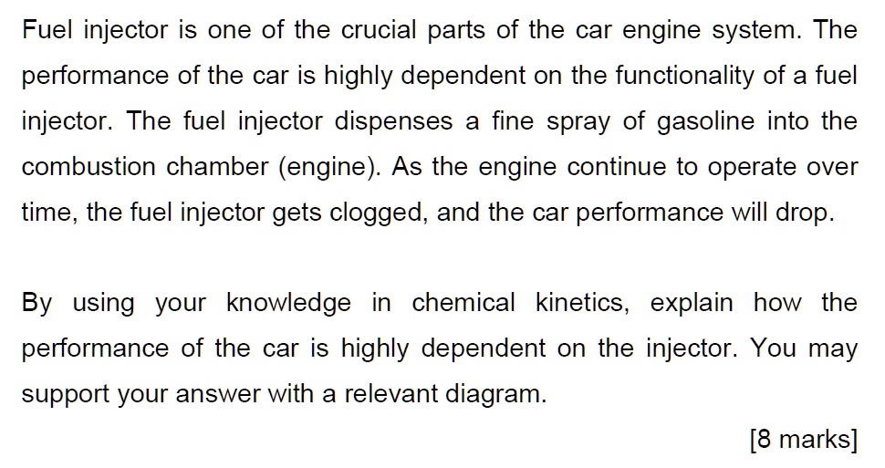 Fuel injector is one of the crucial parts of the car engine system. The
performance of the car is highly dependent on the functionality of a fuel
injector. The fuel injector dispenses a fine spray of gasoline into the
combustion chamber (engine). As the engine continue to operate over
time, the fuel injector gets clogged, and the car performance will drop.
By using your knowledge in chemical kinetics, explain how the
performance of the car is highly dependent on the injector. You may
support your answer with a relevant diagram.
[8 marks]