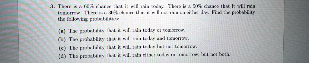 3. There is a 60% chance that it will rain today. There is a 50% chance that it will rain tomorrow. There is a 30% chance that it will not rain on either day. Find the probability the following probabilities:

(a) The probability that it will rain today or tomorrow.
(b) The probability that it will rain today and tomorrow.
(c) The probability that it will rain today but not tomorrow.
(d) The probability that it will rain either today or tomorrow, but not both.