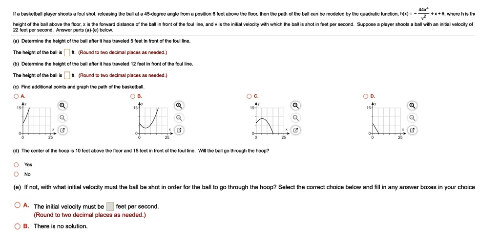 If a basketball player shoots a foul shot, releasing the ball at a 45-degree angle from a position 6 feet above the floor, then the path of the ball can be modeled by the quadratic function, h(x) = - (44x^2)/(v^2) + x + 6, where h is the height of the ball above the floor, x is the forward distance of the ball in front of the foul line, and v is the initial velocity with which the ball is shot in feet per second. Suppose a player shoots a ball with an initial velocity of 22 feet per second. Answer parts (a)-(e) below.

(a) Determine the height of the ball after it has traveled 5 feet in front of the foul line.
The height of the ball is [ ] ft. (Round to two decimal places as needed.)

(b) Determine the height of the ball after it has traveled 12 feet in front of the foul line.
The height of the ball is [ ] ft. (Round to two decimal places as needed.)

(c) Find additional points and graph the path of the basketball.

(d) The center of the hoop is 10 feet above the floor and 15 feet in front of the foul line. Will the ball go through the hoop?
Yes
No

(e) If not, with what initial velocity must the ball be shot in order for the ball to go through the hoop? Select the correct choice below and fill in any answer boxes in your choice
A. The initial velocity must be [ ] feet per second.
(Round to two decimal places as needed.)
B. There is no solution.