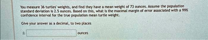 You measure 36 turtles' weights, and find they have a mean weight of 73 ounces. Assume the population standard deviation is 2.5 ounces. Based on this, what is the maximal margin of error associated with a 99% confidence interval for the true population mean turtle weight.
Give your answer as a decimal, to two places ounces