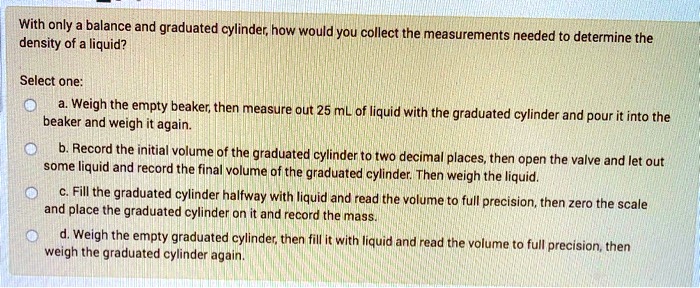 With only a balance and graduated cylinder, how would you collect the measurements needed to determine the density of a liquid?

Select one:
a. Weigh the empty beaker, then measure out 25 mL of liquid with the graduated cylinder and pour it into the beaker and weigh it again.
b. Record the initial volume of the graduated cylinder to two decimal places, then open the valve and let out some liquid and record the final volume of the graduated cylinder. Then weigh the liquid.
c. Fill the graduated cylinder halfway with liquid and read the volume to full precision, then zero the scale and place the graduated cylinder on it and record the mass.
d. Weigh the empty graduated cylinder, then fill it with liquid and read the volume to full precision, then weigh the graduated cylinder again.