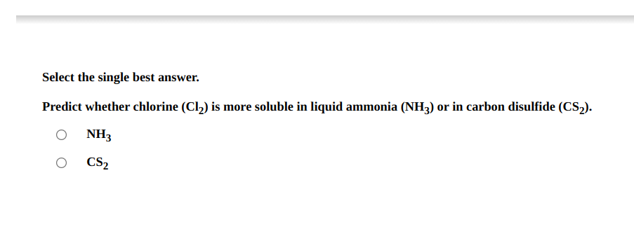 Select the single best answer.
Predict whether chlorine (Cl2) is more soluble in liquid ammonia (NH3) or in carbon disulfide (CS2).
NH3
CS2