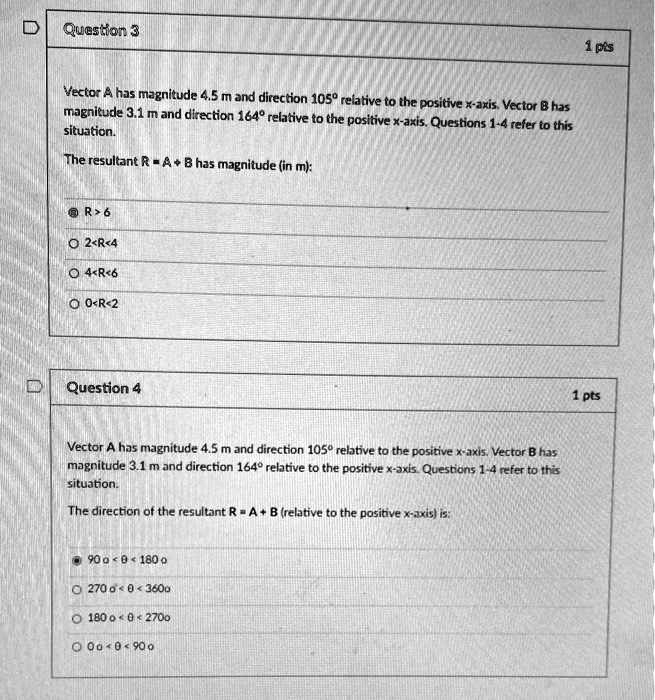 Question 3
Vector A has magnitude 4.5 m and direction 105° relative to the positive x-axis. Vector B has magnitude 3.1 m and direction 164° relative to the positive x-axis. Questions 1-4 refer to this situation.
The resultant R = A + B has magnitude (in m):
R > 6
2 < R < 4
4 < R < 6
0 < R < 2

Question 4
Vector A has magnitude 4.5 m and direction 105° relative to the positive x-axis. Vector B has magnitude 3.1 m and direction 164° relative to the positive x-axis. Questions 1-4 refer to this situation.
The direction of the resultant R = A + B (relative to the positive x-axis) is:
90° < ? < 180°
270° < ? < 360°
180° < ? < 270°
0° < ? < 90°