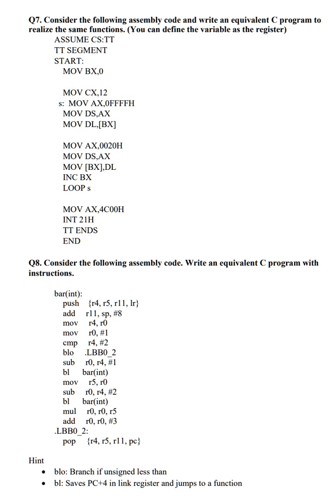 Q7. Consider the following assembly code and write an equivalent C program to
realize the same functions. (You can define the variable as the register)
ASSUME CS:TT
TT SEGMENT
START:
MOV BX,0
MOV CX,12
s: MOV AX,0FFFFH
MOV DS,AX
MOV DL, [BX]
MOV AX,0020H
MOV DS,AX
MOV [BX],DL
INC BX
LOOP s
MOV AX,4C00H
INT 21H
TT ENDS
END
Q8. Consider the following assembly code. Write an equivalent C program with
instructions.
bar(int):
push r4, r5, r11, lr
add r11, sp, #8
mov r4, r0
mov r0, #1
cmp r4, #2
blo .LBB02
sub r0, r4, #1
bl bar(int)
mov r5, r0
sub r0, r4, #2
bl bar(int)
mul r0, r0, r5
add r0, r0, #3
.LBB02:
pop r4, r5, r11, pc
Hint
blo: Branch if unsigned less than
bl: Saves PC+4 in link register and jumps to a function
