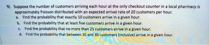 9) Suppose the number of customers arriving each hour at the only checkout counter in a local pharmacy is approximately Poisson distributed with an expected arrival rate of 20 customers per hour. a. Find the probability that exactly 10 customers arrive in a given hour. b. Find the probability that at least five customers arrive in a given hour. c. Find the probability that no more than 25 customers arrive in a given hour. d. Find the probability that between 10 and 30 customers (inclusive) arrive in a given hour.