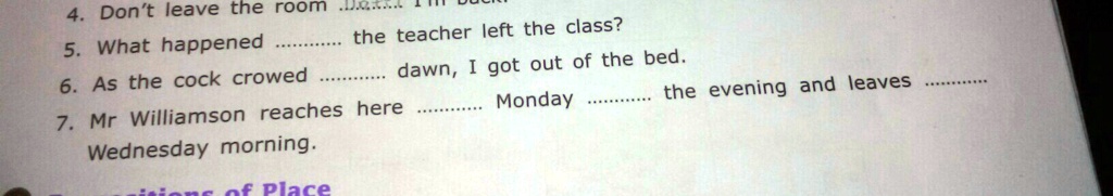 4. Don't leave the room
5. What happened.............. the teacher left the class?
6. As the cock crowed.............. dawn, I got out of the bed.
7. Mr Williamson reaches here.............. Monday.............. the evening and leaves..............
Wednesday morning.