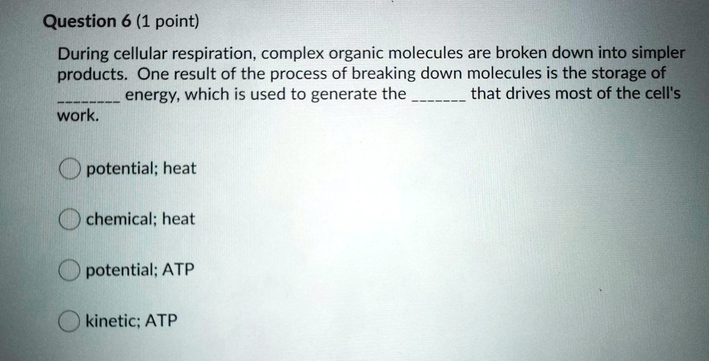During cellular respiration, complex organic molecules are broken down into simpler
products. One result of the process of breaking down molecules is the storage of
 energy, which is used to generate the  that drives most of the cell's
work.

potential; heat
chemical; heat
potential; ATP
kinetic; ATP