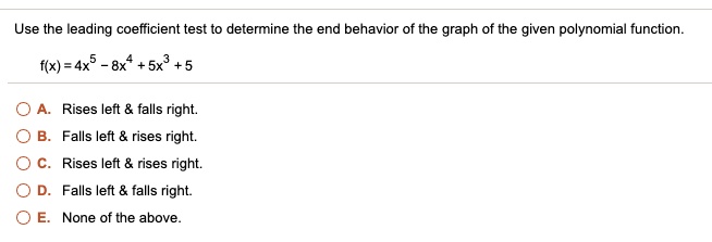 Use the leading coefficient test to determine the end behavior of the graph of the given polynomial function.

f(x) = 4x^5 - 8x^4 + 5x^3 + 5

A. Rises left     falls right.
B. Falls left     rises right.
C. Rises left     rises right.
D. Falls left     falls right.
E. None of the above.