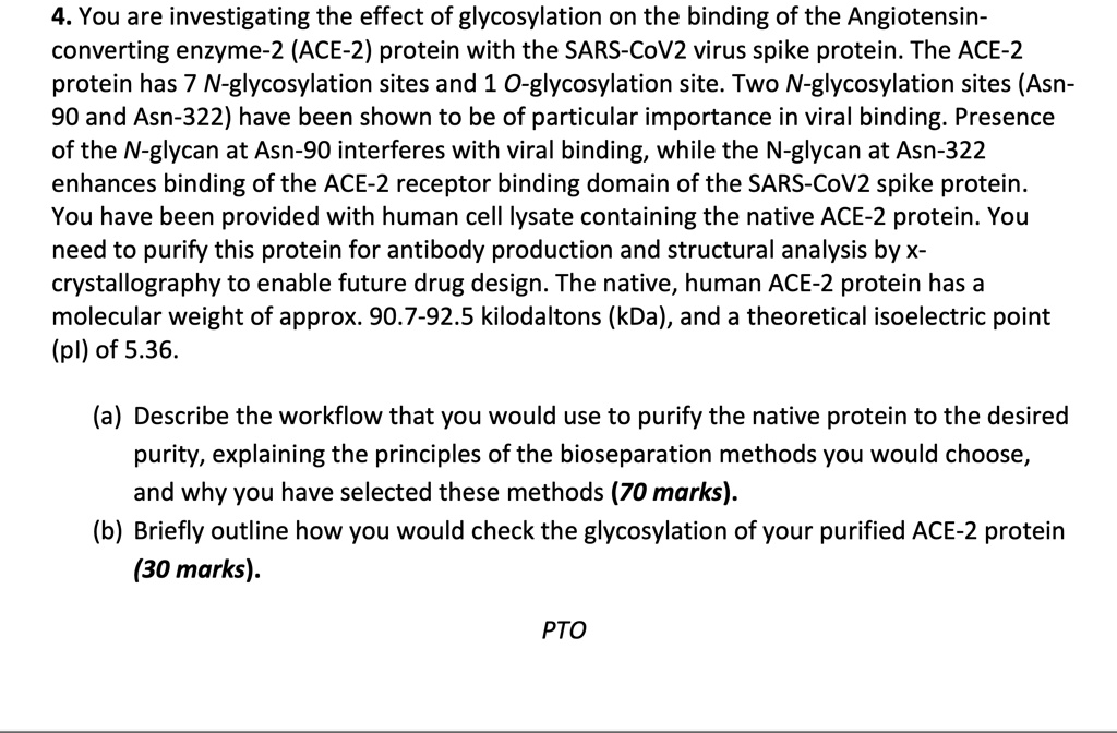 4. You are investigating the effect of glycosylation on the binding of the Angiotensin-
converting enzyme-2 (ACE-2) protein with the SARS-CoV2 virus spike protein. The ACE-2
protein has 7 N-glycosylation sites and 1 O-glycosylation site. Two N-glycosylation sites (Asn-
90 and Asn-322) have been shown to be of particular importance in viral binding. Presence
of the N-glycan at Asn-90 interferes with viral binding, while the N-glycan at Asn-322
enhances binding of the ACE-2 receptor binding domain of the SARS-CoV2 spike protein.
You have been provided with human cell lysate containing the native ACE-2 protein. You
need to purify this protein for antibody production and structural analysis by x-
crystallography to enable future drug design. The native, human ACE-2 protein has a
molecular weight of approx. 90.7-92.5 kilodaltons (kDa), and a theoretical isoelectric point
(pl) of 5.36.
(a) Describe the workflow that you would use to purify the native protein to the desired
purity, explaining the principles of the bioseparation methods you would choose,
and why you have selected these methods (70 marks).
(b) Briefly outline how you would check the glycosylation of your purified ACE-2 protein
(30 marks).
PTO