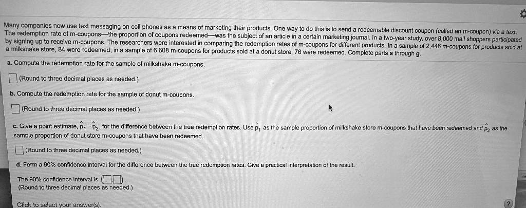 Many companies now use text messaging on cell phones as a means of marketing their products. One way to do this is to send a redeemable discount coupon (called an m-coupon) via a text. The redemption rate of m-coupons—the proportion of coupons redeemed—was the subject of an article in a certain marketing journal. In a two-year study, over 8,000 mall shoppers participated by signing up to receive m-coupons. The researchers were interested in comparing the redemption rates of m-coupons for different products. In a sample of 2,446 m-coupons for products sold at a milkshake store, 84 were redeemed; in a sample of 6,608 m-coupons for products sold at a donut store, 76 were redeemed. Complete parts a through g.

a. Compute the redemption rate for the sample of milkshake m-coupons.
(Round to three decimal places as needed.)

b. Compute the redemption rate for the sample of donut m-coupons.
(Round to three decimal places as needed.)

c. Give a point estimate, p?? - p??, for the difference between the true redemption rates. Use p?? as the sample proportion of milkshake store m-coupons that have been redeemed and p?? as the sample proportion of donut store m-coupons that have been redeemed.
(Round to three decimal places as needed.)

d. Form a 90% confidence interval for the difference between the true redemption rates. Give a practical interpretation of the result.
The 90% confidence interval is ( , ).
(Round to three decimal places as needed.)