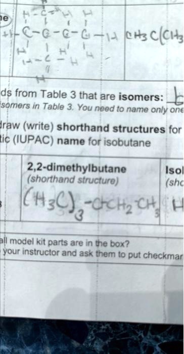 ne
H-C-H
1
+C-C-C-C-14 CH3C(CH?
1
?
H
H-C-H
H
?
ds from Table 3 that are isomers:
somers in Table 3. You need to name only one
draw (write) shorthand structures for
tic (IUPAC) name for isobutane
2,2-dimethylbutane
(shorthand structure)
(H3C)-CCH?CH?
3
all model kit parts are in the box?
your instructor and ask them to put checkmar
Isol
(shc
H