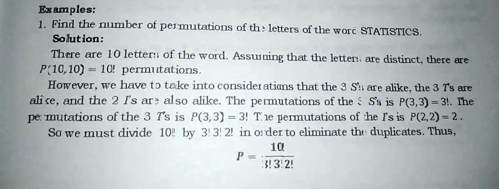 Examples:
1. Find the number of permutations of the letters of the word STATISTICS.
Solution:
There are 10 letters of the word. Assuming that the letters are distinct, there are
P(10,10) = 10! permutations.
However, we have to take into considerations that the 3 S's are alike, the 3 T's are
alike, and the 2 I's are also alike. The permutations of the 3 S's is P(3,3) = 3!. The
permutations of the 3 T's is P(3,3) = 3! The permutations of the I's is P(2,2) = 2!.
So we must divide 10! by 3! 3! 2! in order to eliminate the duplicates. Thus,
P = (10!)/(3!3!2!)