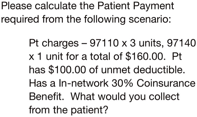 Please calculate the Patient Payment required from the following scenario:
Pt charges – 97110 x 3 units, 97140 x 1 unit for a total of 160.00. Pt has100.00 of unmet deductible. Has a In-network 30% Coinsurance Benefit. What would you collect from the patient?