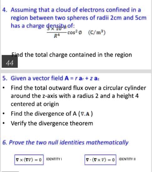 4. Assuming that a cloud of electrons confined in a region between two spheres of radii 2cm and 5cm has a charge density of:
3 x 10^-8 / R^4 cos^2 Ø (C/m^3)
Find the total charge contained in the region

5. Given a vector field A = r ar + z az
• Find the total outward flux over a circular cylinder around the z-axis with a radius 2 and a height 4 centered at origin
• Find the divergence of A (?.A)
• Verify the divergence theorem

6. Prove the two null identities mathematically
? x (?V) = 0 IDENTITY I
? ? (? x V) = 0 IDENTITY II