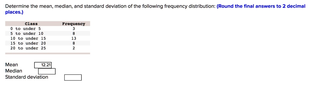 Determine the mean, median, and standard deviation of the following frequency distribution: (Round the final answers to 2 decimal places.)

Class	Frequency
0 to under 5	3
5 to under 10	8
10 to under 15	13
15 to under 20	8
20 to under 25	2

Mean	12.21
Median
Standard deviation