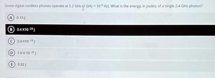 Some digital cordless phones operate at 5.2 GHz (1 GHz = 10^9 Hz). What is the energy, in joules, of a single 2.4 GHz photon?
(A) 0.13 J
(B) 3.4 X 10^-24 J
(C) 3.4 X 10^-19 J
(D) 1.6 X 10^-35 J
(E) 0.92 J