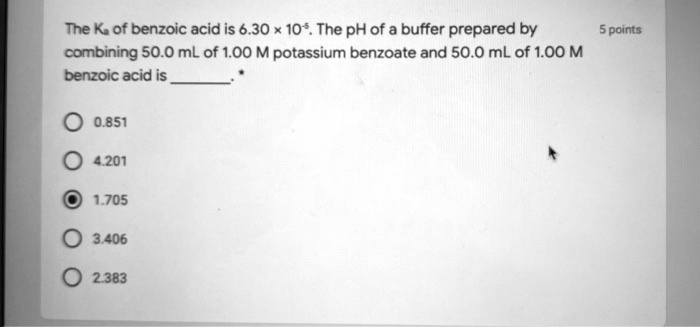 The Ka of benzoic acid is 6.30 x 10^-5. The pH of a buffer prepared by combining 50.0 mL of 1.00 M potassium benzoate and 50.0 mL of 1.00 M benzoic acid is .
0.851
4.201
1.705
3.406
2.383