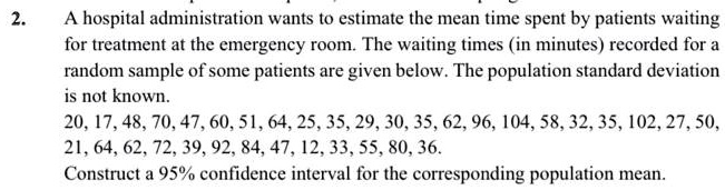 A hospital administration wants to estimate the mean time spent by patients waiting for treatment at the emergency room. The waiting times (in minutes) recorded for a random sample of some patients are given below. The population standard deviation is not known. 20, 17, 48, 70, 47, 60, 51, 64, 25, 35, 29, 30, 35, 62, 96, 104, 58, 32, 35, 102, 27, 50, 21, 64, 62, 72, 39, 92, 84, 47, 12, 33, 55, 80, 36. Construct a 95% confidence interval for the corresponding population mean.