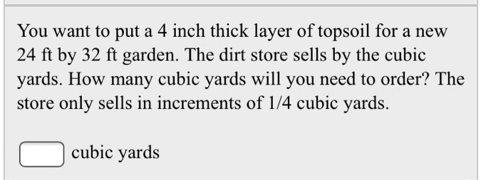 You want to put a 4 inch thick layer of topsoil for a new 24 ft by 32 ft garden. The dirt store sells by the cubic yards. How many cubic yards will you need to order? The store only sells in increments of 1/4 cubic yards.

cubic yards