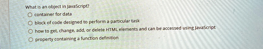 What is an object in JavaScript?
container for data
block of code designed to perform a particular task
how to get, change, add, or delete HTML elements and can be accessed using JavaScript
property containing a function definition