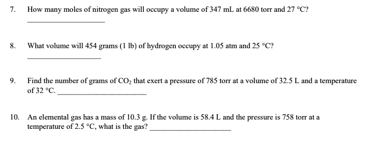 7. How many moles of nitrogen gas will occupy a volume of 347 mL at 6680 torr and 27 °C?

8. What volume will 454 grams (1 lb) of hydrogen occupy at 1.05 atm and 25 °C?

9. Find the number of grams of CO2 that exert a pressure of 785 torr at a volume of 32.5 L and a temperature of 32 °C.

10. An elemental gas has a mass of 10.3 g. If the volume is 58.4 L and the pressure is 758 torr at a temperature of 2.5 °C, what is the gas?