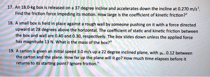 17. An 18.0-kg box is released on a 37 degree incline and accelerates down the incline at 0.270 m/s². Find the friction force impeding its motion. How large is the coefficient of kinetic friction?
18. A small box is held in place against a rough wall by someone pushing on it with a force directed upward at 28 degrees above the horizontal. The coefficient of static and kinetic friction between the box and wall are 0.40 and 0.30, respectively. The box slides down unless the applied force has magnitude 13 N. What is the mass of the box?
19. A carton is given an initial speed 3.0 m/s up a 22 degree inclined plane, with ?k = 0.12 between the carton and the plane. How far up the plane will it go? How much time elapses before it returns to its starting point? Ignore friction.