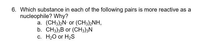 6. Which substance in each of the following pairs is more reactive as a
nucleophile? Why?
a. (CH3)2N- or (CH3)2NH,
b. (CH3)3B or (CH3)3N
c. H2O or H2S