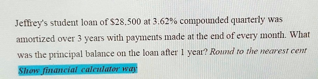 Jeffrey's student loan of 28,500 at 3.62% compounded quarterly was amortized over 3 years with payments made at the end of every month. What was the principal balance on the loan after 1 year? Round to the nearest cent Show financial calculator way