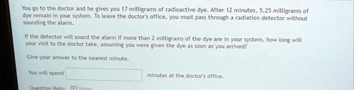 SOLVED: You go to the doctor and he gives you 17 milligrams of radioactive   12 minutes, milligrams of dye remain in your  leave  the doctor's office,you must pass through a