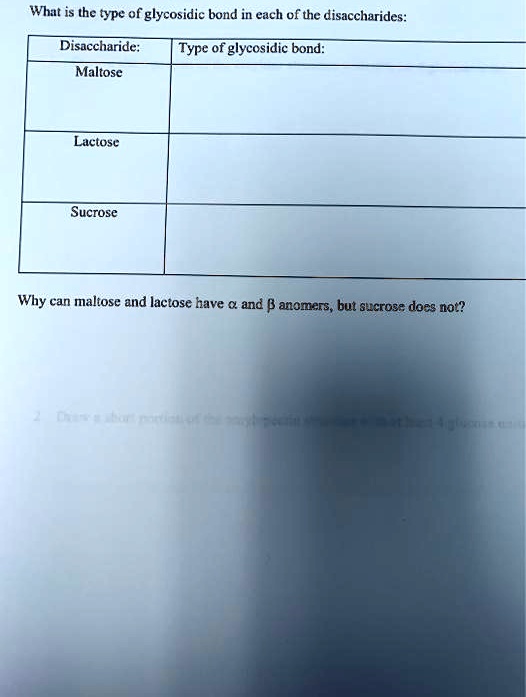 What is the type of glycosidic bond in each of the disaccharides:
Disaccharide:
Type of glycosidic bond:
Maltose
Lactose
Sucrose
Why can maltose and lactose have ? and ? anomers, but sucrose does not?