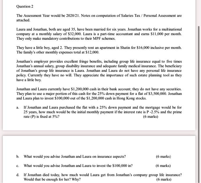 SOLVED: Question 2 The Assessment Year would be 2020/21.Notes on  computation of Salaries Tax /Personal Assessment are attached. Laura and  Jonathan,both are aged 35,have been married for six years. Jonathan works  for
