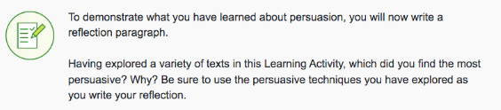To demonstrate what you have learned about persuasion, you will now write a reflection paragraph.
Having explored a variety of texts in this Learning Activity, which did you find the most persuasive? Why? Be sure to use the persuasive techniques you have explored as you write your reflection.