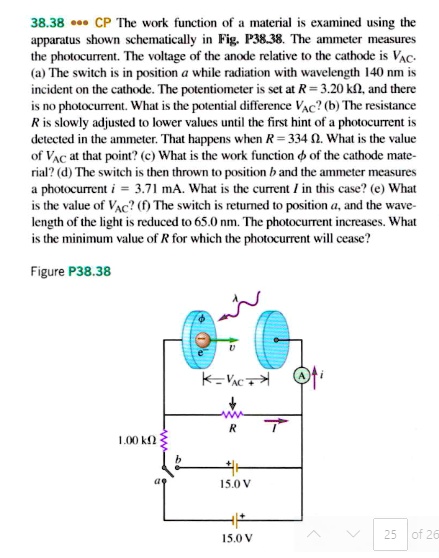 38.38 CP The work function of a material is examined using the apparatus shown schematically in Fig. P38.38. The ammeter measures the photocurrent. The voltage of the anode relative to the cathode is VAC. (a) The switch is in position a while radiation with wavelength 140 nm is incident on the cathode. The potentiometer is set at R = 3.20 k?, and there is no photocurrent. What is the potential difference VAC? (b) The resistance R is slowly adjusted to lower values until the first hint of a photocurrent is detected in the ammeter. That happens when R = 334 ?. What is the value of VAC at that point? (c) What is the work function ? of the cathode material? (d) The switch is then thrown to position b and the ammeter measures a photocurrent i = 3.71 mA. What is the current I in this case? (e) What is the value of VAC? (f) The switch is returned to position a, and the wavelength of the light is reduced to 65.0 nm. The photocurrent increases. What is the minimum value of R for which the photocurrent will cease?
Figure P38.38